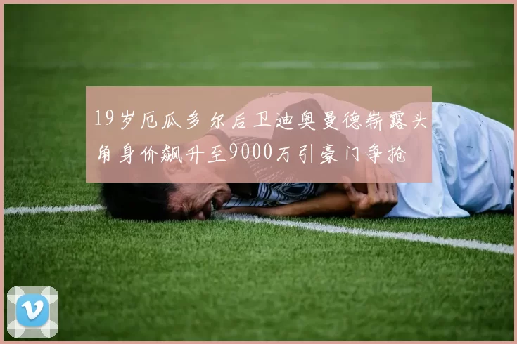 19岁厄瓜多尔后卫迪奥曼德崭露头角身价飙升至9000万引豪门争抢
