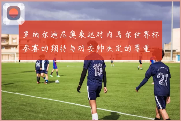 罗纳尔迪尼奥表达对内马尔世界杯参赛的期待与对安帅决定的尊重