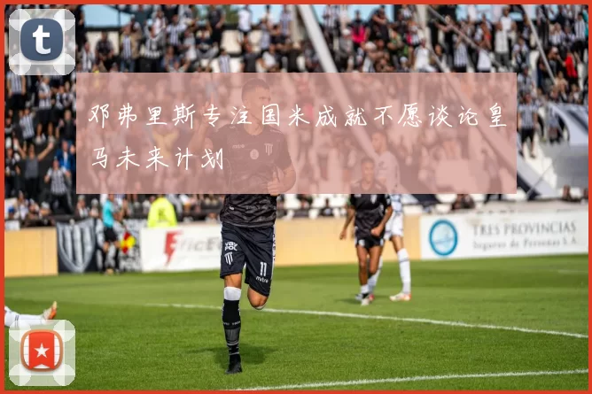 邓弗里斯专注国米成就不愿谈论皇马未来计划