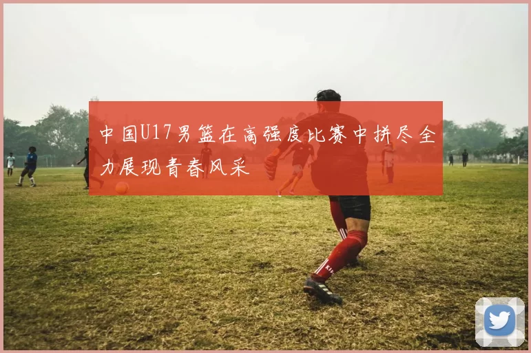 中国U17男篮在高强度比赛中拼尽全力展现青春风采