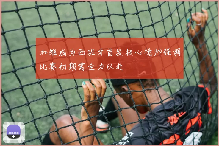加维成为西班牙首发核心德帅强调比赛初期需全力以赴