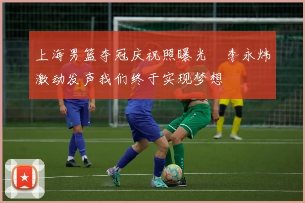 上海男篮夺冠庆祝照曝光偰李永炜激动发声我们终于实现梦想