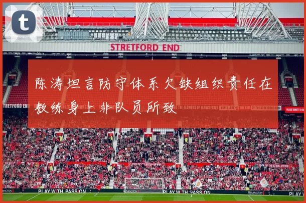 陈涛坦言防守体系欠缺组织责任在教练身上非队员所致