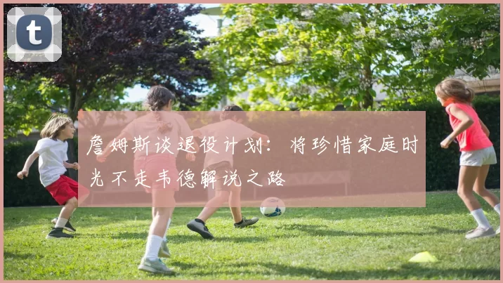 詹姆斯谈退役计划：将珍惜家庭时光不走韦德解说之路