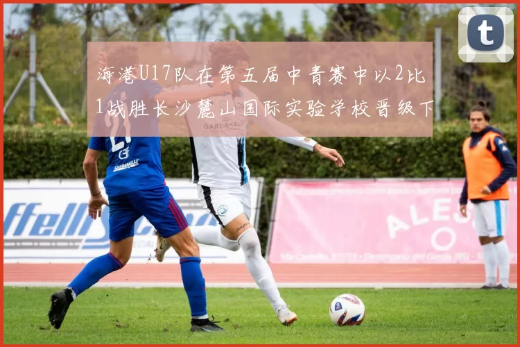 海港U17队在第五届中青赛中以2比1战胜长沙麓山国际实验学校晋级下一轮