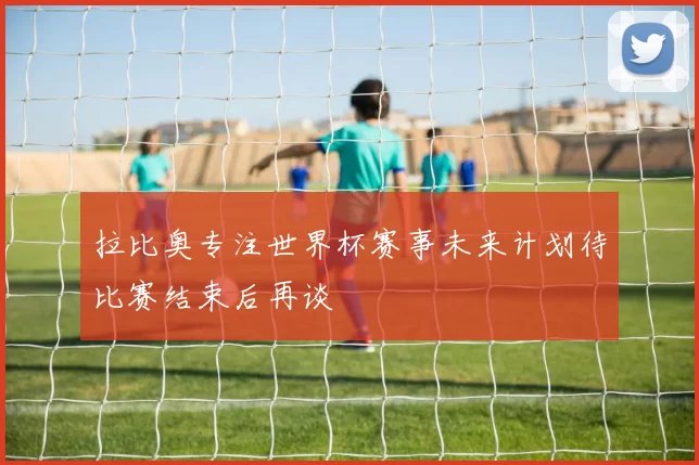 拉比奥专注世界杯赛事未来计划待比赛结束后再谈
