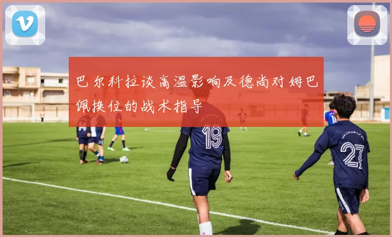 巴尔科拉谈高温影响及德尚对姆巴佩换位的战术指导