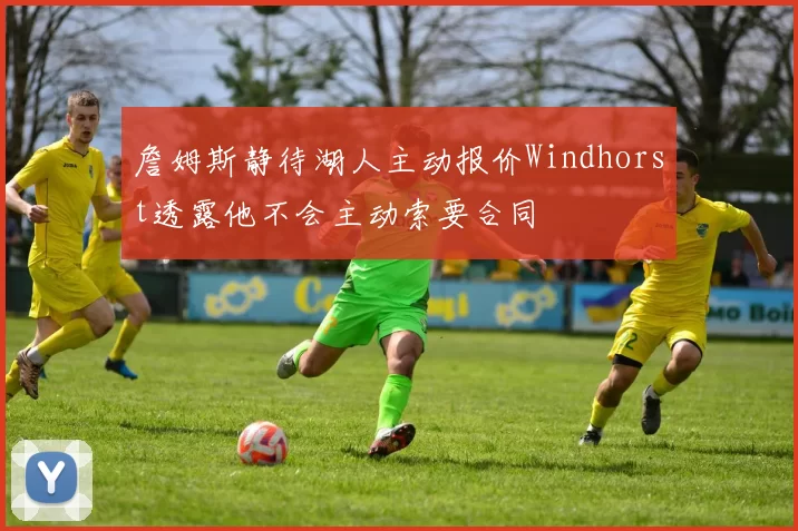 詹姆斯静待湖人主动报价Windhorst透露他不会主动索要合同