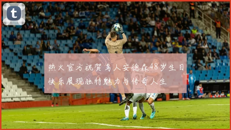 热火官方祝贺鸟人安德森48岁生日快乐展现独特魅力与传奇人生