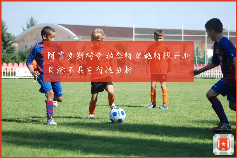 阿贾克斯转会动态特尔施特根并非目标不具可行性分析