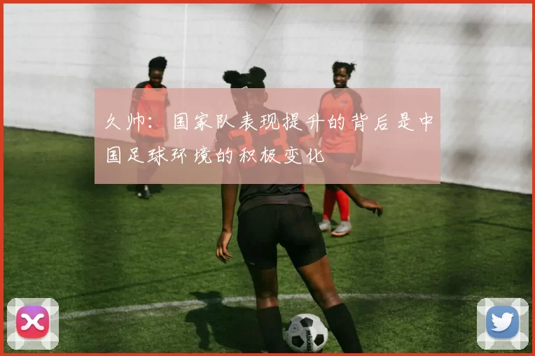 久帅：国家队表现提升的背后是中国足球环境的积极变化