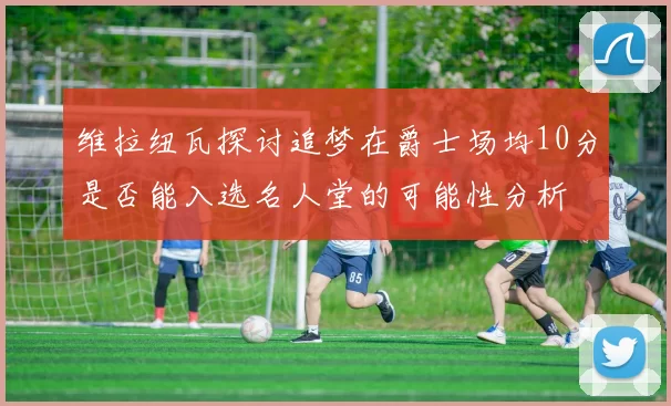 维拉纽瓦探讨追梦在爵士场均10分是否能入选名人堂的可能性分析