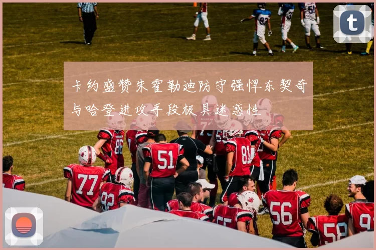 卡约盛赞朱霍勒迪防守强悍东契奇与哈登进攻手段极具迷惑性