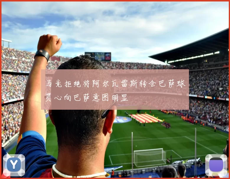 马竞拒绝将阿尔瓦雷斯转会巴萨球员心向巴萨意图明显