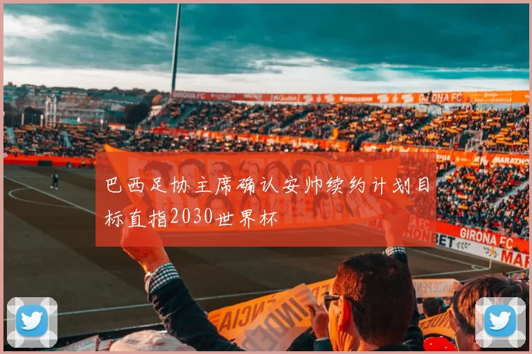 巴西足协主席确认安帅续约计划目标直指2030世界杯