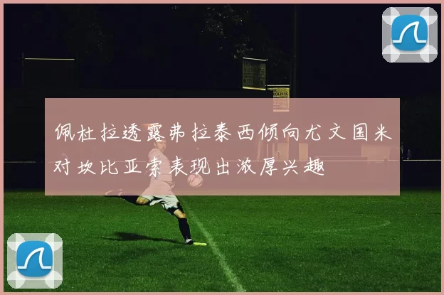 佩杜拉透露弗拉泰西倾向尤文国米对坎比亚索表现出浓厚兴趣