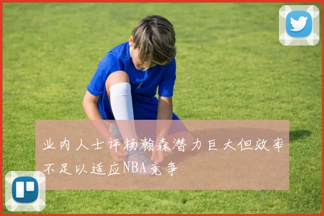 业内人士评杨瀚森潜力巨大但效率不足以适应NBA竞争