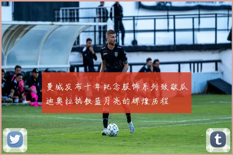 曼城发布十年纪念服饰系列致敬瓜迪奥拉执教蓝月亮的辉煌历程