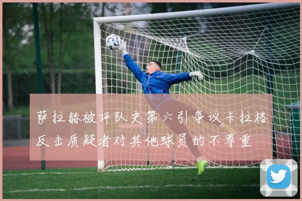 萨拉赫被评队史第六引争议卡拉格反击质疑者对其他球员的不尊重