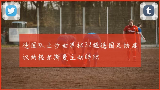 德国队止步世界杯32强德国足协建议纳格尔斯曼主动辞职